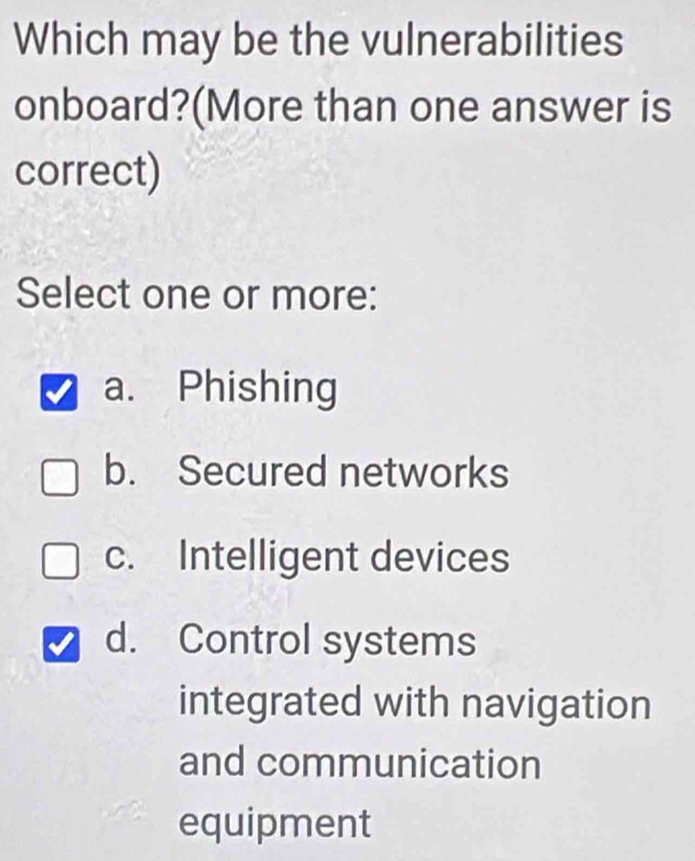 Which may be the vulnerabilities
onboard?(More than one answer is
correct)
Select one or more:
a. Phishing
b. Secured networks
c. Intelligent devices
d. Control systems
integrated with navigation
and communication
equipment