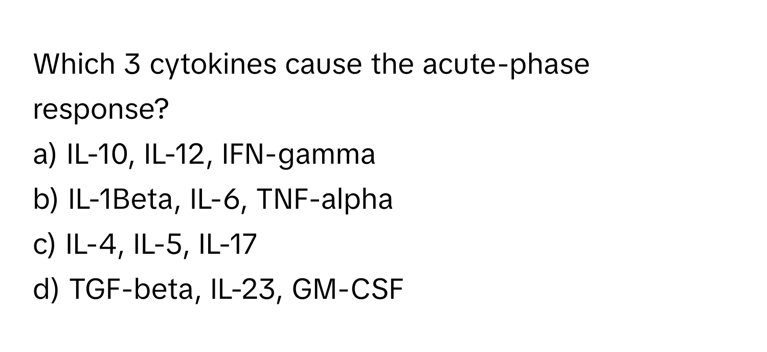 Which 3 cytokines cause the acute-phase response?

a) IL-10, IL-12, IFN-gamma 
b) IL-1Beta, IL-6, TNF-alpha 
c) IL-4, IL-5, IL-17 
d) TGF-beta, IL-23, GM-CSF