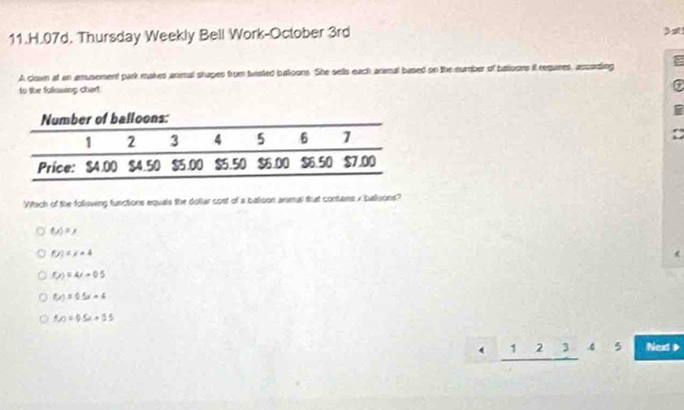 Thursday Weekly Bell Work-October 3rd
A clown at an amusement park makes animal shapes from twisted batloons. She sells each animal based on the number of batioons it requires, according
to the fullasing chert
C
i
Yhich of the folloving functions equals the dollar cost of a batioon animal that cortains x balloons?
M=x,
f(x) r=4
f(y)=4x+0.5
f(x)=0.5x+4
f(x)=05x+35
12345 Nexd