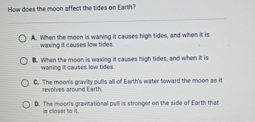 How does the moon affect the tides on Earth?
A. When the moon is waning it causes high tides, and when it is
waxing it causes low tides.
B. When the moon is waxing it causes high tides, and when it is
waning it causes low tides.
C. The moon's gravity pulls all of Earth's water toward the moon as it
revolves around Earth
D. The moon's gravitational pull is stronger on the side of Earth that
is closer to it.