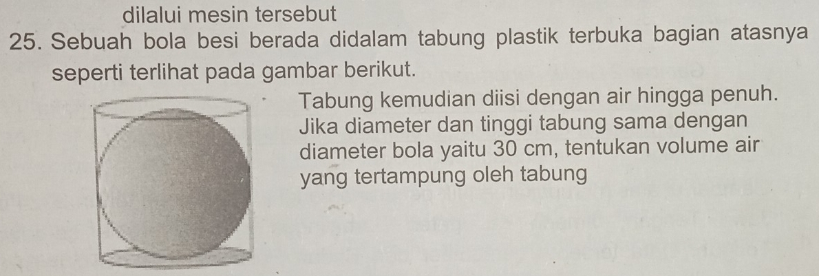 dilalui mesin tersebut 
25. Sebuah bola besi berada didalam tabung plastik terbuka bagian atasnya 
seperti terlihat pada gambar berikut. 
Tabung kemudian diisi dengan air hingga penuh. 
Jika diameter dan tinggi tabung sama dengan 
diameter bola yaitu 30 cm, tentukan volume air 
yang tertampung oleh tabung