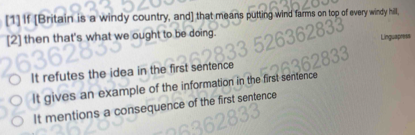 [1] If [Britain is a windy country, and] that means putting wind farms on top of every windy hill,
[2] then that's what we ought to be doing.
Linguapress
It refutes the idea in the first sentence
It gives an example of the information in the first
It mentions a consequence of the first sentence