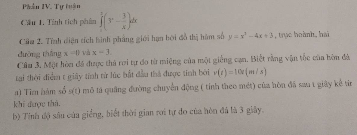 Phần IV. Tự luận 
Câu 1. Tính tích phân ∈tlimits _1^(2(3^x)- 3/x )dx
Câu 2. Tính diện tích hình phẳng giới hạn bởi đồ thị hàm số y=x^2-4x+3 , trục hoành, hai 
đường thắng x=0 và x=3. 
Câu 3. Một hòn đá được thả rơi tự do từ miệng của một giếng cạn. Biết rằng vận tốc của hòn đá 
tại thời điểm t giây tính từ lúc bắt đầu thả được tính bởi v(t)=10t(m/s)
a) Tìm hàm số s(t) mô tả quãng đường chuyển động ( tính theo mét) của hòn đá sau t giây kể từ 
khi được thả. 
b) Tính độ sâu của giếng, biết thời gian rơi tự do của hòn đá là 3 giây.