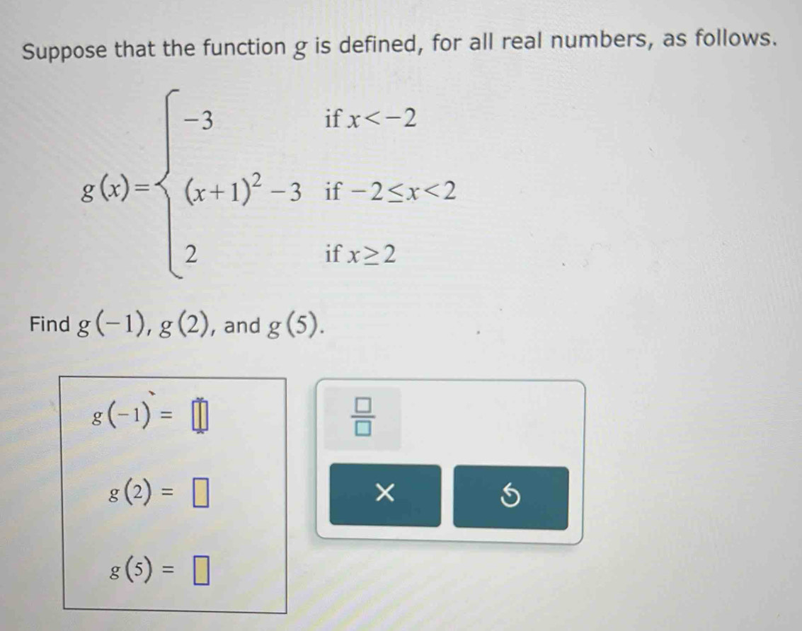 Suppose that the function g is defined, for all real numbers, as follows.
g(x)=beginarrayl -3ifx <2 2ifx≥ 2endarray.
Find g(-1), g(2) , and g(5).
g(-1)=□
 □ /□  
g(2)=□
× 
5
g(5)=□