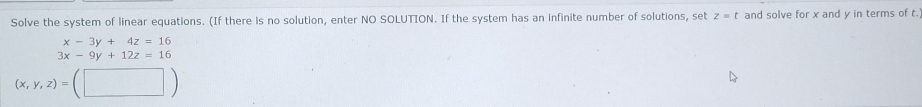 Solve the system of linear equations. (If there is no solution, enter NO SOLUTION. If the system has an infinite number of solutions, set z=t and solve for x and y in terms of t.
x-3y+4z=16
3x-9y+12z=16
(x,y,z)=(□ )