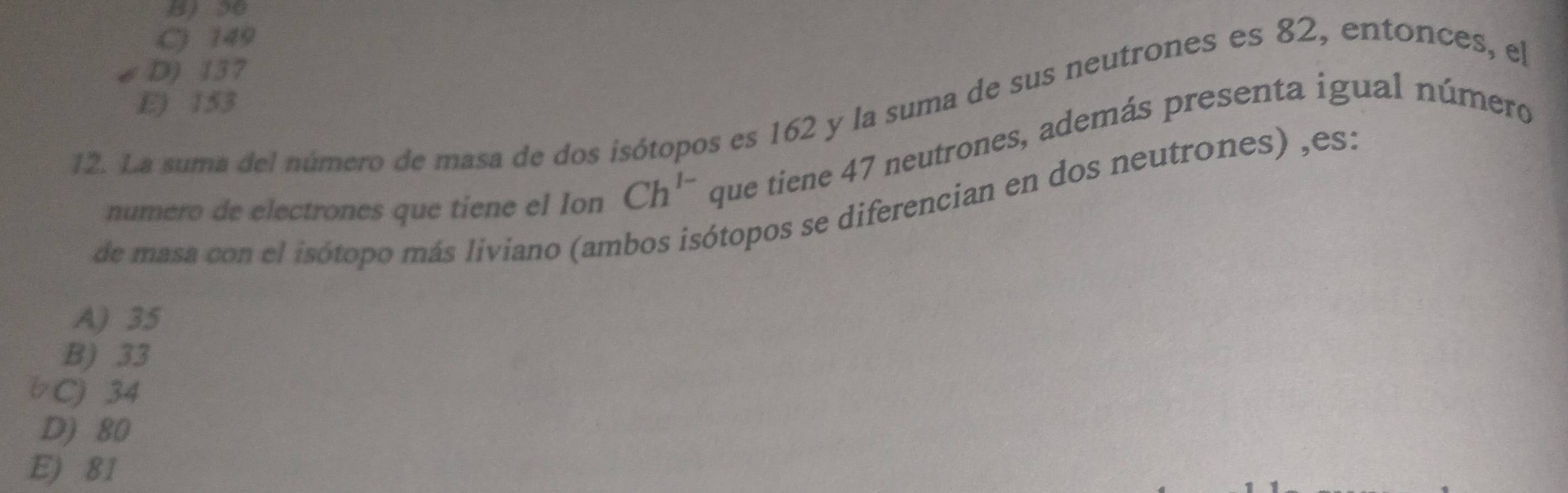 C) 149
D) 137
E) 153
12. La suma del número de masa de dos isótopos es 162 y la suma de sus neutrones es 82, entonces, el
numero de electrones que tiene el Ion Ch^(1-) que tiene 47 neutrones, además presenta igual número
de masa con el isótopo más liviano (am
ótopos se diferencian en dos neutrones) ,es:
A) 35
B) 33
bC) 34
D) 80
E) 81