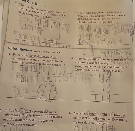 Uh Check ( o a 2) 
1. Sari has 3 times as many pencil erasers as 2. In Sean's fish tank, there are 6 times as 
Sam. Together, they have 28 crasers. How many goldfish as guppies. There are a total 
many etasers does Sari have? 
of21ish in the tank. How many more 
Sar hol sam 
goldish are there than guppies? 
Spiral Review (40A.A1, 40A.A3, 4.NBT.A.2) 
thembare 15
3. Barbara has 9 stuffed animals. Trish has 4. There are 104 students in the fourth gra
3 times as many stuffed animals as Barbara at Allison's school. One day. 
How many stuffed animals does Trish have? 15 fourth-graders were absent. How many 
fourth-graders were at school that day? 
_ 
_ 
5. Joshua has 112 rocks. Jose has 98 rocks. 6. Alicia has 32 stickers. This is 4 times as 
Albert has 107 rocks. Write the boy's names many stickers as Benita has. How many 
in order from the least to the greatest stickers does Benita have? 
number of rocks owned.