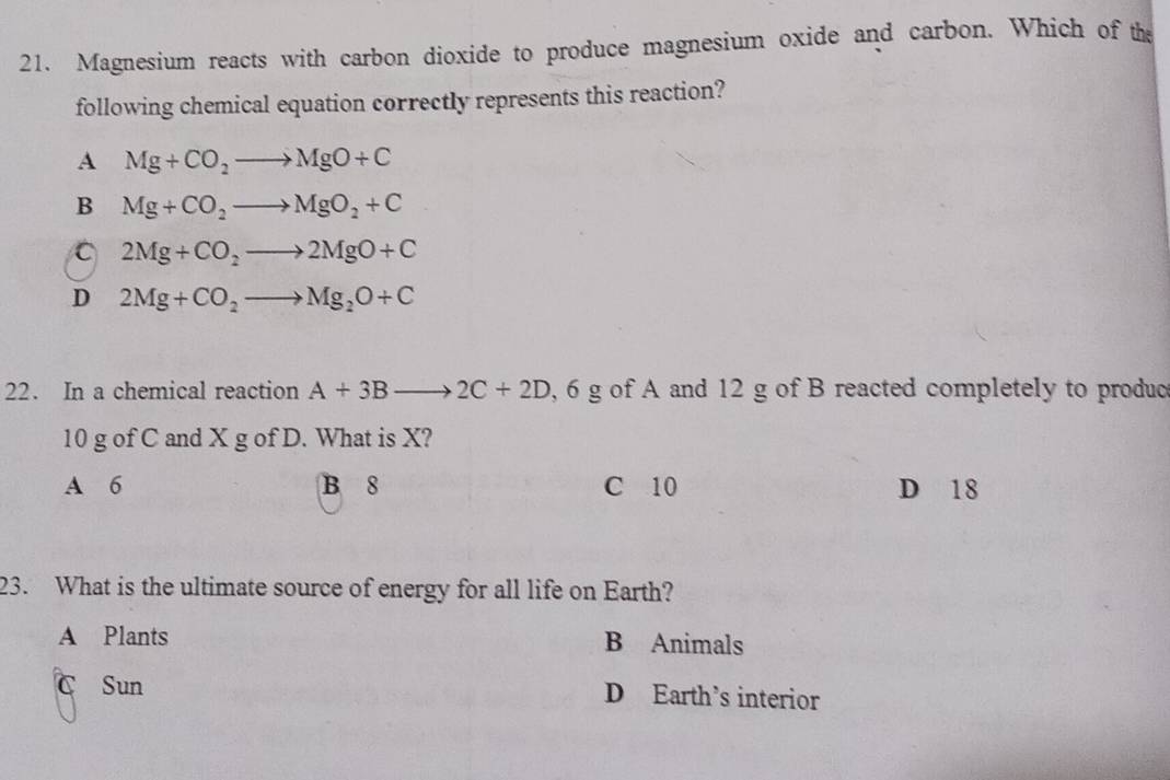 Magnesium reacts with carbon dioxide to produce magnesium oxide and carbon. Which of the
following chemical equation correctly represents this reaction?
A Mg+CO_2to MgO+C
B Mg+CO_2to MgO_2+C
C 2Mg+CO_2to 2MgO+C
D 2Mg+CO_2to Mg_2O+C
22. In a chemical reaction A+3Bto 2C+2D, 6g of A and 12 g of B reacted completely to produc
10 g of C and X g of D. What is X?
A 6 B 8 C 10 D 18
23. What is the ultimate source of energy for all life on Earth?
A Plants B Animals
C Sun D Earth’s interior