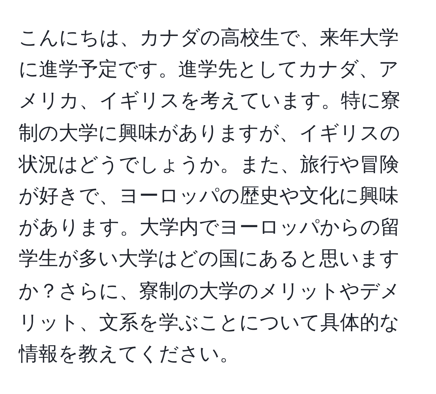 こんにちは、カナダの高校生で、来年大学に進学予定です。進学先としてカナダ、アメリカ、イギリスを考えています。特に寮制の大学に興味がありますが、イギリスの状況はどうでしょうか。また、旅行や冒険が好きで、ヨーロッパの歴史や文化に興味があります。大学内でヨーロッパからの留学生が多い大学はどの国にあると思いますか？さらに、寮制の大学のメリットやデメリット、文系を学ぶことについて具体的な情報を教えてください。