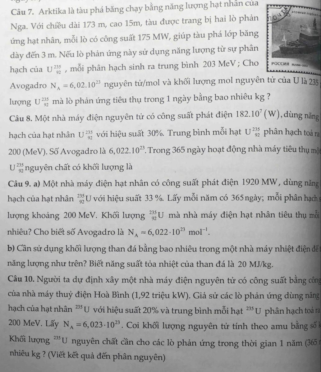 Arktika là tàu phá băng chạy bằng năng lượng hạt nhân của
Nga. Với chiều dài 173 m, cao 15m, tàu được trang bị hai lò phản 
ứng hạt nhân, mỗi lò có công suất 175 MW, giúp tàu phá lớp băng
dày đến 3 m. Nếu lò phản ứng này sử dụng năng lượng từ sự phân
hạch của U^(235)_92 , mỗi phân hạch sinh ra trung bình 203 MeV ; Cho 
Avogadro N_A=6,02.10^(23) nguyên tử/mol và khối lượng mol nguyên tử của U là 235
lượng U^(235)_92 mà lò phản ứng tiêu thụ trong 1 ngày bằng bao nhiêu kg ?
Câu 8. Một nhà máy điện nguyên tử có công suất phát điện 182.10^7(W) ,dùng nāng
hạch của hạt nhân U^(235)_92 với hiệu suất 30%. Trung bình mỗi hạt U^(235)_92 phân hạch toả ra
200 (MeV). Số Avogadro là 6,022.10^(23). Trong 365 ngày hoạt động nhà máy tiêu thụ một
U^(235)_921 nguyên chất có khối lượng là
Câu 9. a) Một nhà máy điện hạt nhân có công suất phát điện 1920 MW, dùng năng
hạch của hạt nhân _(92)^(235)U với hiệu suất 33 %. Lấy mỗi năm có 365ngày; mỗi phân hạch s
lượng khoảng 200 MeV. Khối lượng _(92)^(235)U mà nhà máy điện hạt nhân tiêu thụ mỗi
nhiêu? Cho biết số Avogadro là N_Aapprox 6,022· 10^(23)mol^(-1).
b) Cần sử dụng khối lượng than đá bằng bao nhiêu trong một nhà máy nhiệt điện để t
năng lượng như trên? Biết năng suất tỏa nhiệt của than đá là 20 MJ/kg.
Câu 10. Người ta dự định xây một nhà máy điện nguyên tử có công suất bằng công
của nhà máy thuỷ điện Hoà Bình (1,92 triệu kW). Giả sử các lò phản ứng dùng năng
hạch của hạt nhân ²* U với hiệu suất 20% và trung bình mỗi hạt^(235)U phân hạch toả ra
200 MeV. Lấy N_A=6,023· 10^(23) Coi khối lượng nguyên tử tính theo amu bằng số k
Khối lượng ²**U nguyên chất cần cho các lò phản ứng trong thời gian 1 năm (365 1
nhiêu kg ? (Viết kết quả đến phân nguyên)