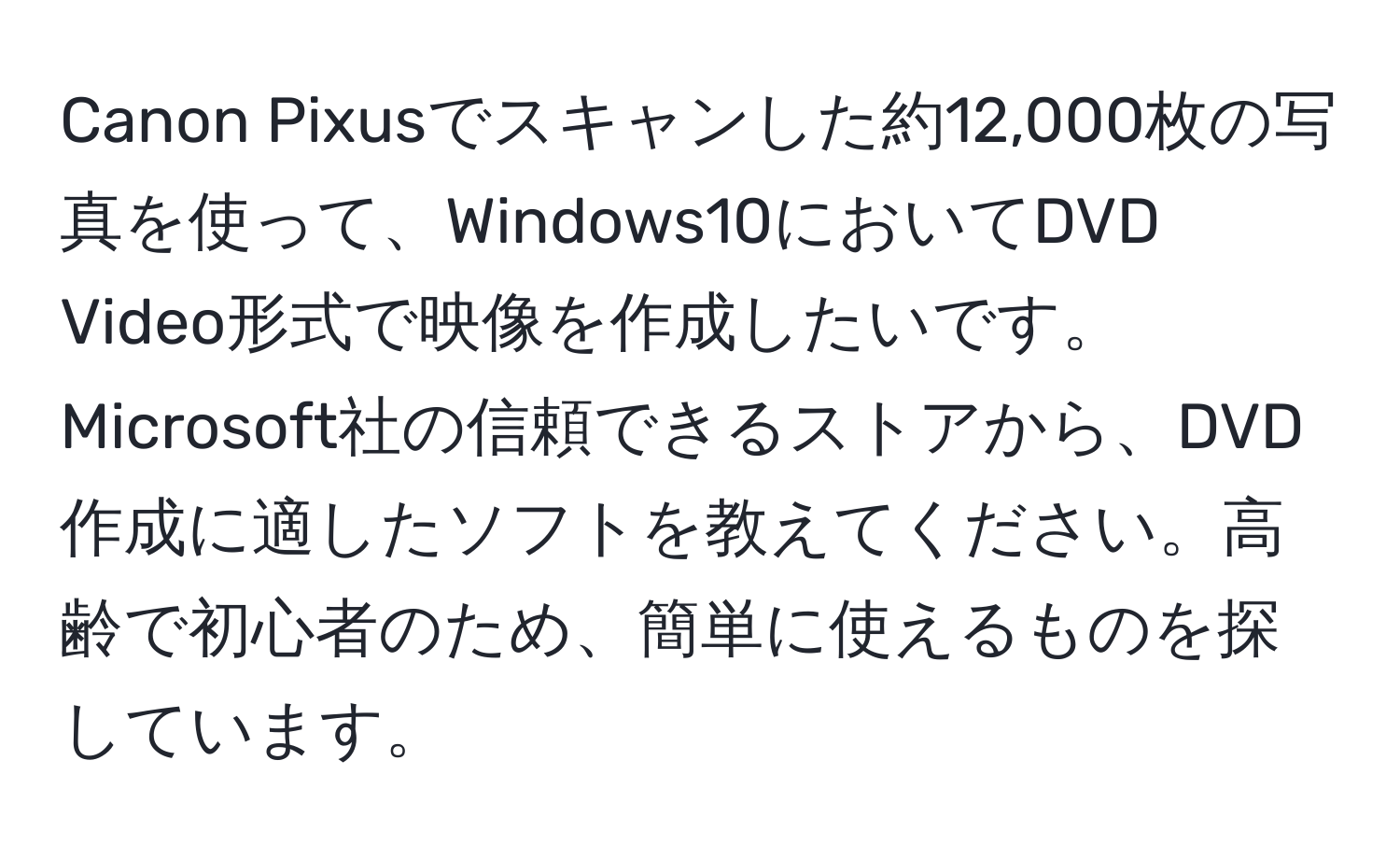 Canon Pixusでスキャンした約12,000枚の写真を使って、Windows10においてDVD Video形式で映像を作成したいです。Microsoft社の信頼できるストアから、DVD作成に適したソフトを教えてください。高齢で初心者のため、簡単に使えるものを探しています。