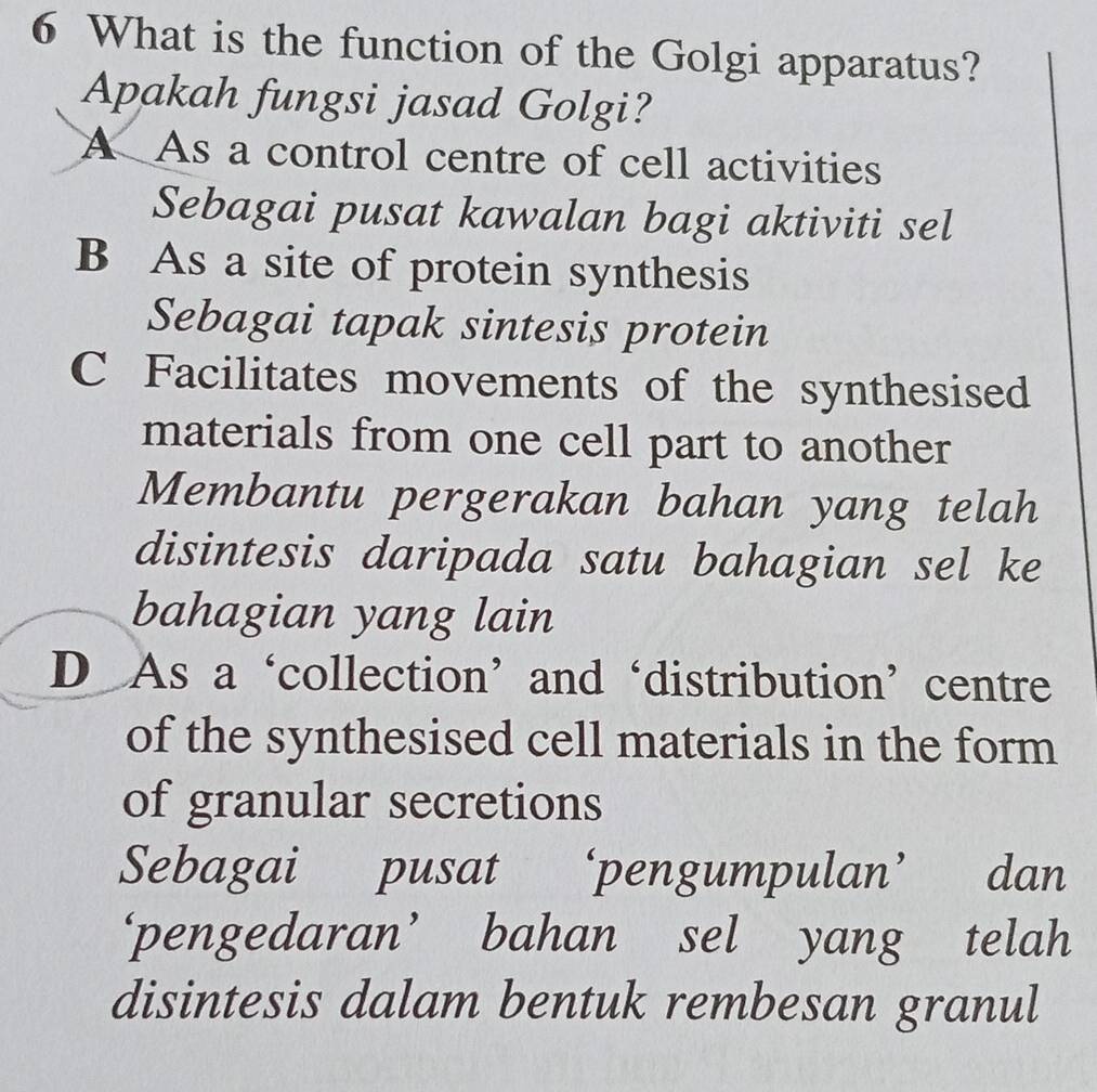 What is the function of the Golgi apparatus?
Apakah fungsi jasad Golgi?
A As a control centre of cell activities
Sebagai pusat kawalan bagi aktiviti sel
B As a site of protein synthesis
Sebagai tapak sintesis protein
C Facilitates movements of the synthesised
materials from one cell part to another
Membantu pergerakan bahan yang telah
disintesis daripada satu bahagian sel ke
bahagian yang lain
D As a‘collection’and‘distribution’centre
of the synthesised cell materials in the form
of granular secretions
Sebagai pusat ‘pengumpulan’ ' dan
‘pengedaran’ bahan sel yang telah
disintesis dalam bentuk rembesan granul