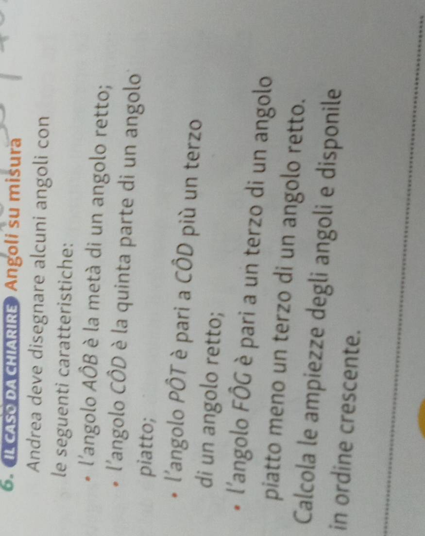 IL CASO DA CHIARIRE Angoli su misura 
Andrea deve disegnare alcuni angoli con 
le seguenti caratteristiche: 
l'angolo AÔB è la metà di un angolo retto; 
l'angolo CÔD è la quinta parte di un angolo 
piatto; 
l'angolo PÔT è pari a CÔD più un terzo 
di un angolo retto; 
l'angolo FÔG è pari a un terzo di un angolo 
piatto meno un terzo di un angolo retto. 
Calcola le ampiezze degli angoli e disponile 
in ordine crescente.