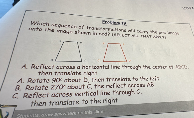 12/5/24
Problem 19
Which sequence of transformations will carry the pre-image
onto the image shown in red? (SELECT ALL THAT APPLY)

A. Reflect across a horizontal line through the center of ABCD,
then translate right
A. Rotate 90° about D, then translate to the left
B. Rotate 270° about C, the reflect across AB
C. Reflect across vertical line through C,
then translate to the right
Students, draw anywhere on this slide!