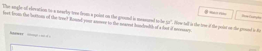 Wistch Video Show Examples 
feet from the bottom of the tree? Round your answer to the nearest hundredth of a foot if necessary. 52°
The angle of elevation to a nearby tree from a point on the ground is measured to be . How tall is the tree if the point on the ground is 82
Answer Amsmyt t out of a