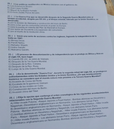 ) Las políticas neoliberales en México iniciaron con el gobierno de:
A) Luis Echeverria Alvarez 20. (
B) José López Portillo
C) Miquel de la Madriíd Hurtado
D) Ernesto Zedillo Pance de León
21. () La Guerra Fría que se desarrolló después de la Segunda Guerra Mundial entre el
desarrolló: bloque occidental, dirigido por EE.UU. y el bloque oriental, liderado por la Unión Soviética, se
A) por la división de Alemania y construcción del muro de Berlin.
B) para evitar que los comunistas tomarán el poder en Europa.
C) para la puesta en marcha del Plan de Marshall en Europa.
D) por temor de Occidente a la expansión del comunismo.
E) por el triunto de la revolución china.
22. ( ) Inició una serie de acciones contra los ingleses, logrando la independencia de la
India en 1947: A) Morarji Desai.
B) Pandit Nehru.
D) Indira Gandhi. C) Bahadur Shastn
E) Mahatma Gandhi.
23. ( ) El proceso de descolonización y de independencia que se produjo en África y Asia en
el siglo XX, tuvo lugar:
A) Cuando EE.UU. se retiró de Vietnam.
B) Después de la 1ra Guerra Mundial.
C) Después de la Rev. Cubana.
D) Después de la Rev. Rusa.
E) Luego de la 2da Guerra Mundial.
24. ( ) En la denominada ''Guerra Fría'', durante la segunda mitad del siglo XX, se produjeron
enfrentamientos entre los Estados Unidos y la Unión Soviética. ¿En qué acontecimiento
histórico se considera que el mundo estuvo más próximo a la Tercera Guerra Mundial?
A) Invasión de Corea del Norte
B) Escalada de la guerra en Vietnam
C) Crisis de los misiles en Cuba
D) Construcción del muro de Berlín.
E) Invasión china del Tibet
25. ( ) Elija la opción que contenga el orden cronológico de los siguientes acontecimientos
relacionados con la Segunda Guerra Mundial:
A) Hitler invade Polonía, -Ataque Japonés a Pearl Harbor, -Bombas atómicas en Hiroshima y
Nagashaki,-Desembarco angloamericano en Normandía. -Los alemanes toman París
B) desembarco angloamericano en Normandía,- Ataque Japonés a Pearl Harbor,- Hitler invade
Polonia, -Bombas atómicas en Hiroshima y Nagashaki,-Los alemanes toman París
C) bombas atómicas en Hiroshima y Nagashaki, - Hiller invade Polonia,- Los alemanes toman
París, - Ataque Japonés a Pearí Harbor,- Desembarco angloamericano en Normandia.
D ) Hitler invade Polonia,- Los alemanes toman Paris,- Ataque Japonês a Pearl Harbor.-
Desembarco angloamericano en Normandía,-Bombas atómicas en Hiroshima y Nagashaki