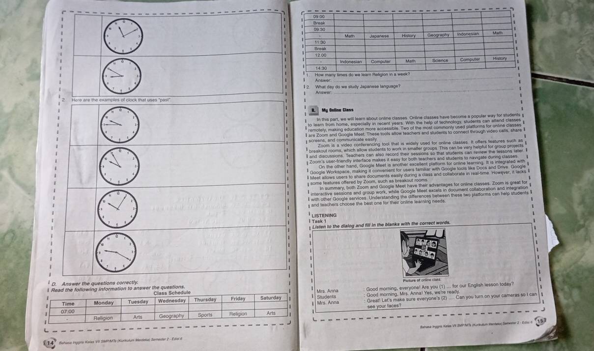 Answer 
_ 
_ 
I 2. What day do we study Japanese language? 
Answer 
Here are the examples of clock that uses "past" 
My Online Class 
In this part, we will learn about online classes. Online classes have become a popular way for students 
l are Zoom and Google Meet. These tools allow teachers and students to connect through video calls, share I 
screens, and communicate easily 
Zoom is a video conferencing tool that is widely used for online classes. It offers features such as 
breakout rooms, which allow students to work in smaller groups. This can be very helpful for group projects 
I and discussions. Teachers can also record their sessions so that students can review the lessons later. I 
Zoom's user-friendly interface makes it easy for both teachers and students to navigate during classes 
On the other hand, Google Meet is another excellent platform for online learning. It is integrated with 
Google Workspace, making it convenient for users familiar with Google tools like Docs and Drive. Google 
l Meet allows users to share documents easily during a class and collaborate in real-time. However, it lacks I 
some features offered by Zoom, such as breakout rooms 
In summary, both Zoom and Google Meet have their advantages for online classes. Zoom is great for 
* interactive sessions and group work, while Google Meet excets in document collaboration and integration 
l with other Google services. Understanding the differences between these two platforms can help students I 
and teachers choose the best one for their online learning needs . 
LISTENING 
l Task 1 
Listen to the dialog and fill in the blanks with the correct words. 
D. Answer the questions correctly. 
Mrs. Anna Good morning, everyone! Are you (1) ... for our English lesson today? 
l Read the following information to answer the questions. 
Great! Let's make sure everyone's (2) .... Can you turn on your cameras so I can 
Mrs. Anna Students Good morning, Mrs. Anna! Yes, we're ready 
see your faces? 
Bahasa Ingges Kelas VII SMP/MTs (Kurikulum Merdeka) Seminiter 2 - Edis 6 
L 
14° Sahasa Inggris Kelas VII SMP/MTs (Kurikulum Merdeka) Semester 2 - Edii 6