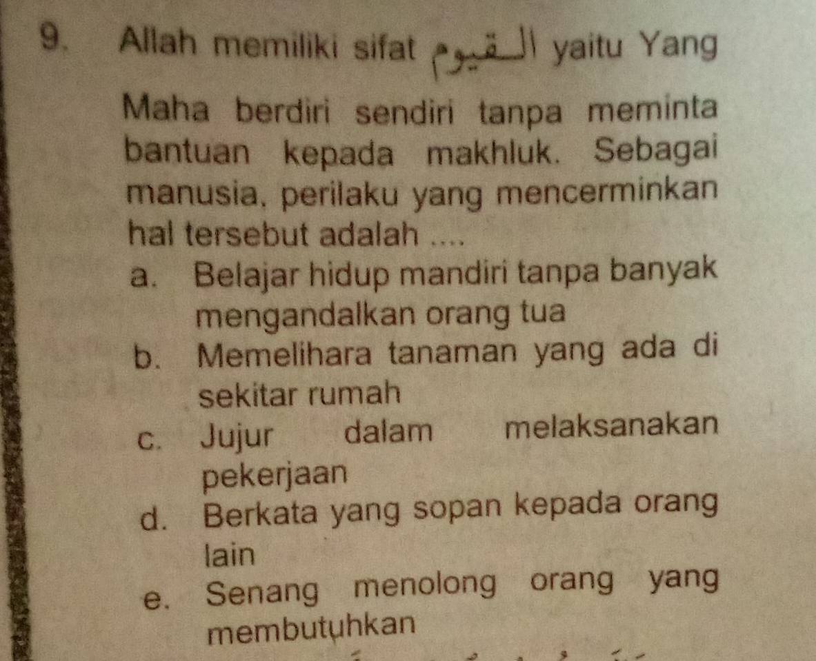 Allah memiliki sifat ä ]I yaitu Yang
Maha berdiri sendiri tanpa meminta
bantuan kepada makhluk. Sebagai
manusia, perilaku yang mencerminkan
hal tersebut adalah ....
a. Belajar hidup mandiri tanpa banyak
mengandalkan orang tua
b. Memelihara tanaman yang ada di
sekitar rumah
c. Jujur dalam melaksanakan
pekerjaan
d. Berkata yang sopan kepada orang
lain
e. Senang menolong orang yang
membutuhkan