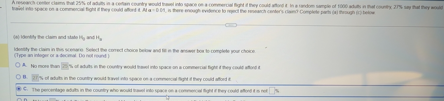 A research center claims that 25% of adults in a certain country would travel into space on a commercial flight if they could afford it. In a random sample of 1000 adults in that country, 27% say that they would
travel into space on a commercial flight if they could afford it. At alpha =0.01 , is there enough evidence to reject the research center's claim? Complete parts (a) through (c) below.
(a) Identify the claim and state H_0 and H_a. 
ldentify the claim in this scenario. Select the correct choice below and fill in the answer box to complete your choice.
(Type an integer or a decimal. Do not round.)
A. No more than 25 % of adults in the country would travel into space on a commercial flight if they could afford it.
B. % of adults in the country would travel into space on a commercial flight if they could afford it.
C. The percentage adults in the country who would travel into space on a commercial flight if they could afford it is not 1