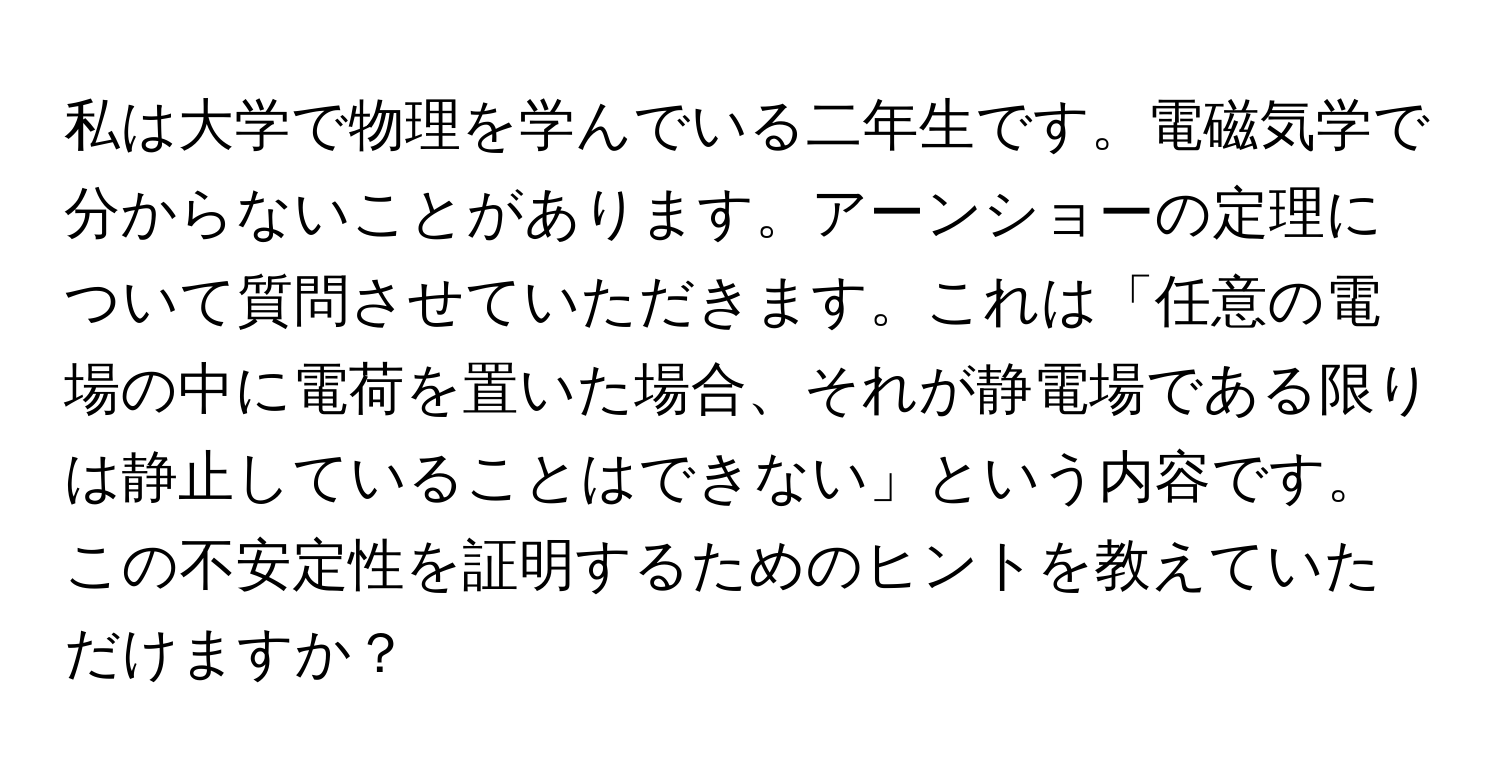 私は大学で物理を学んでいる二年生です。電磁気学で分からないことがあります。アーンショーの定理について質問させていただきます。これは「任意の電場の中に電荷を置いた場合、それが静電場である限りは静止していることはできない」という内容です。この不安定性を証明するためのヒントを教えていただけますか？