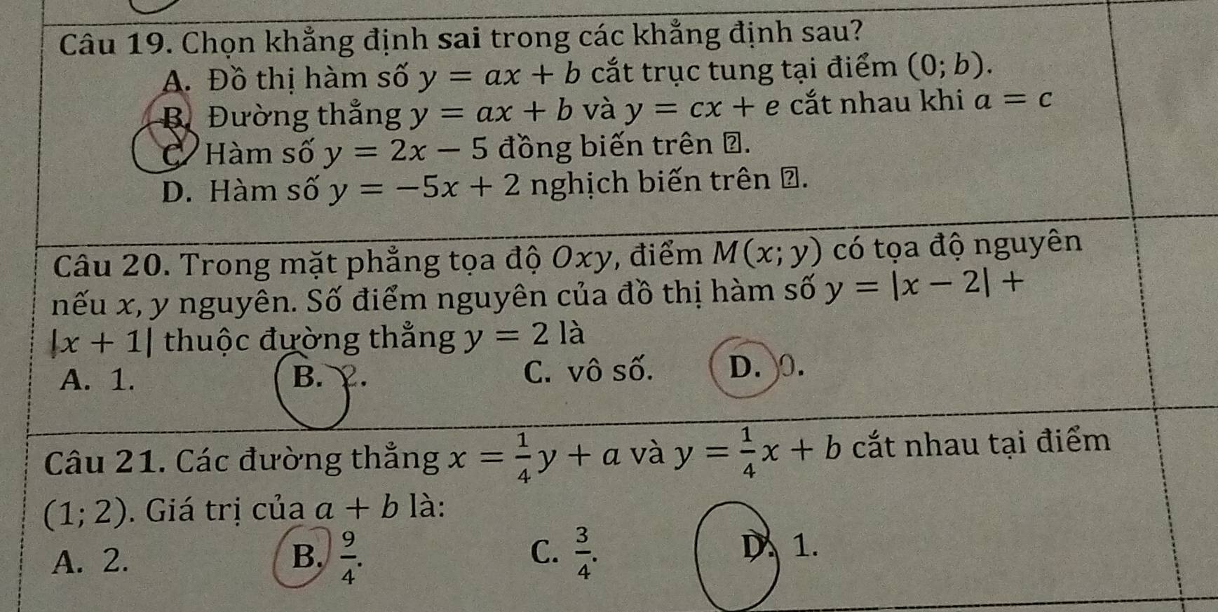 Chọn khẳng định sai trong các khẳng định sau?
A. Đồ thị hàm số y=ax+b cắt trục tung tại điểm (0;b).
B Đường thẳng y=ax+b và y=cx+ e cắt nhau khi a=c
C Hàm số y=2x-5 đồng biến trên Đ.
D. Hàm số y=-5x+2 nghịch biến trên ở.
Câu 20. Trong mặt phẳng tọa độ Oxy, điểm M(x;y) có tọa độ nguyên
nếu x, y nguyên. Số điểm nguyên của đồ thị hàm số y=|x-2|+
|x+1| thuộc đường thẳng y=2la
A. 1. B. ￥. C. vô số. D. 0.
Câu 21. Các đường thẳng x= 1/4 y+a và y= 1/4 x+b cắt nhau tại điểm
(1;2). Giá trị của a+b là:
A. 2. B.  9/4 . C.  3/4 .
D 1.