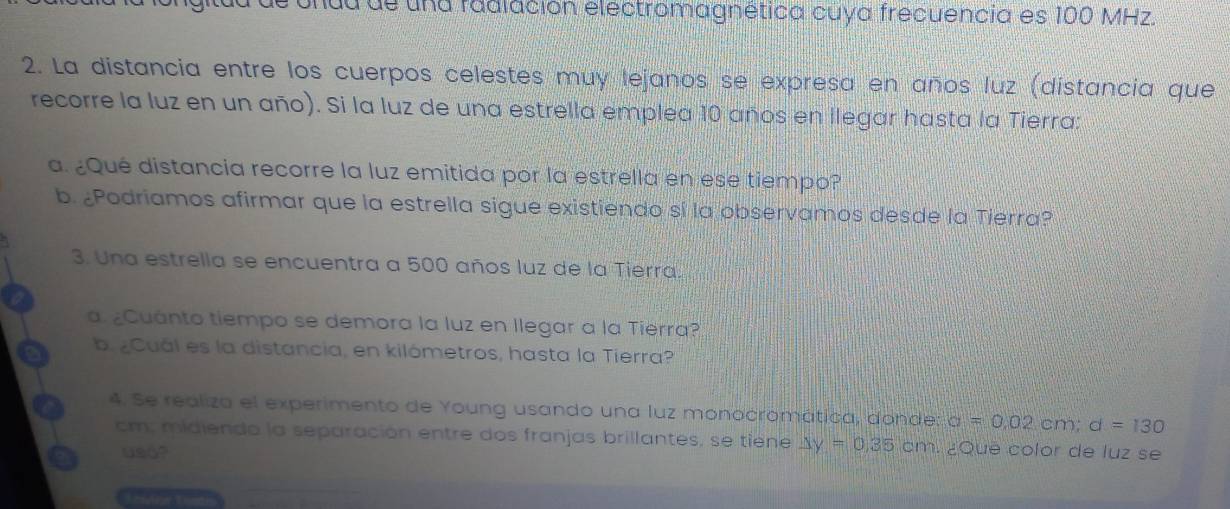 du de una fadlación electromagnética cuya frecuencia es 100 MHz. 
2. La distancia entre los cuerpos celestes muy lejanos se expresa en años luz (distancia que 
recorre la luz en un año). Si la luz de una estrella emplea 10 años en llegar hasta la Tierra: 
a. ¿Qué distancia recorre la luz emitida por la estrella en ese tiempo? 
b. ¿Podriamos afirmar que la estrella sigue existiendo sí la observamos desde la Tierra? 
3. Una estrella se encuentra a 500 años luz de la Tierra. 
a. ¿Cuánto tiempo se demora la luz en llegar a la Tierra? 
b. ¿Cuál es la distancia, en kilómetros, hasta la Tierra? 
4. Se realiza el experimento de Young usando una luz monocromática, donde: a=0.02cm; d=130
cm, midiendo la separación entre dos franjas brillantes, se tiene △ y=0.35cm ¿Que color de luz se