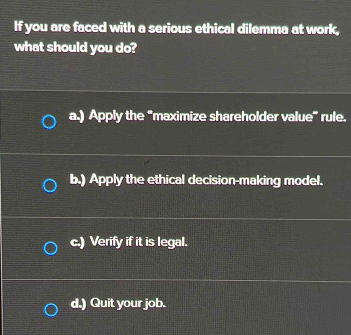 If you are faced with a serious ethical dilemma at work,
what should you do?
a.) Apply the “maximize shareholder value” rule.
b.) Apply the ethical decision-making model.
c.) Verify if it is legal.
d.) Quit your job.