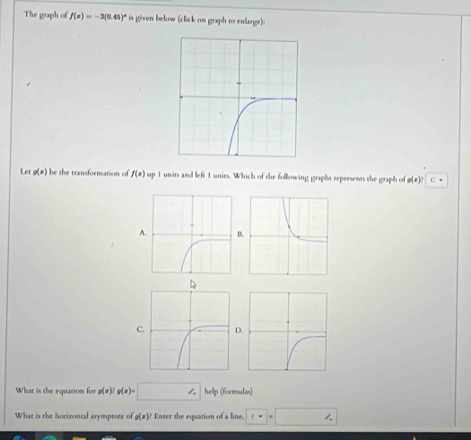 The graph of f(x)=-3(0.45)^x is given below (click on graph to enlarge): 
Let g(#) be the transformation of f(x) up 1 units and left 1 units. Which of the following graphs represents the graph of g(x)? C 
AB 
CD 
What is the equation for g(x)? g(x)=□ help (formulas) 
What is the horizontal asymptote of g(x)? * Enter the equation of a line. □ =□ □ 