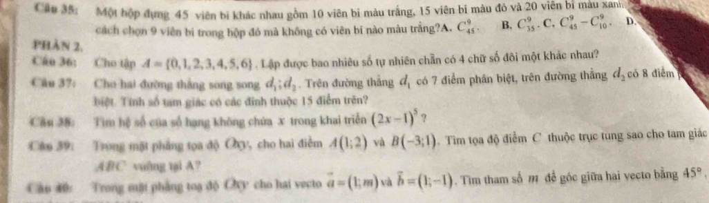 Cận 35: Một hộp đựng 45 viên bị khác nhau gồm 10 viên bi màu trắng, 15 viên bi màu đỏ và 20 viên bí màu xanh
cách chọn 9 viên bi trong hộp đó mà không có viên bi nào màu trắng?A. C_(45)^9. B. C_(35)^9.C. C_(45)^9-C_(10)^9. D.
phản 2.
Câo 36: Cho tập A= 0,1,2,3,4,5,6. Lập được bao nhiêu số tự nhiên chẵn có 4 chữ số đôi một khác nhau?
Câu 37: Cho hai đường thắng song song d_1:d_2. Trên đường thẳng d_1 có 7 điểm phân biệt, trên đường thẳng d_2 có 8 điểm
biệt. Tính số tam giác có các đinh thuộc 15 điểm trên?
Câu 38: Tìm hệ số của số hạng không chứa x trong khai triển (2x-1)^5 ?
Cân 39: Trong mặt phẳng tọa độ Oy, cho hai điễm A(1;2) và B(-3;1). Tìm tọa độ điểm C thuộc trục tung sao cho tam giác
ABC vuông tại A?
Cập 40: Trong mặt phẳng toa độ Oxy cho hai vecto vector a=(1;m) vector b=(1;-1) Tim tham số m đề góc giữa hai vecto bằng 45°,