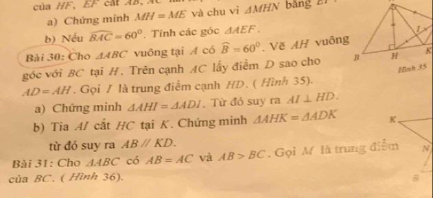 của HF 、 EF cát AB 、 Á bǎng LT
a) Chứng minh MH=ME và chu vì △ MHN
b) Nếu widehat BAC=60°. Tính các góc △ AEF. 
Bài 30: Cho △ ABC vuông tại A có widehat B=60°. Vẽ AH vuông 
góc với BC tại H. Trên cạnh AC lấy điểm D sao cho
AD=AH. Gọi / là trung điểm cạnh HD. ( Hình 35). 
a) Chứng minh △ AHI=△ ADI. Từ đó suy ra AI⊥ HD. 
b) Tia A/ cắt HC tại K. Chứng minh △ AHK=△ ADK K 
từ đó suy ra ABparallel KD. 
Bài 31: Cho △ ABC có AB=AC và AB>BC. Gọi M là trung điểm N 
của BC. ( Hình 36). B