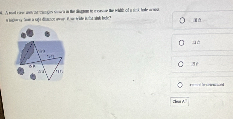 A road crew uses the triangles shown in the diagram to measure the width of a sink hole across
a highway from a safe distance away. How wide is the sink hole? 18 f
13 ft
13 0
15 It
15 N
15 ft
1311 18 I
cannot be determined
Clear All