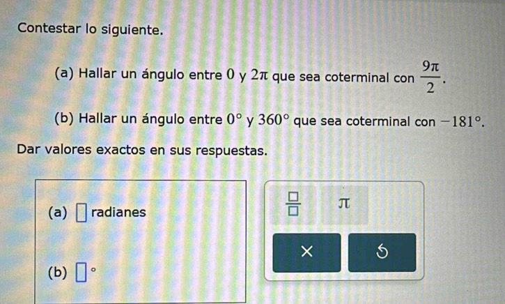 Contestar lo siguiente. 
(a) Hallar un ángulo entre 0 y 2π que sea coterminal con  9π /2 . 
(b) Hallar un ángulo entre 0° y 360° que sea coterminal con -181°. 
Dar valores exactos en sus respuestas. 
(a) □ radianes
 □ /□   π
× 
(b) □°