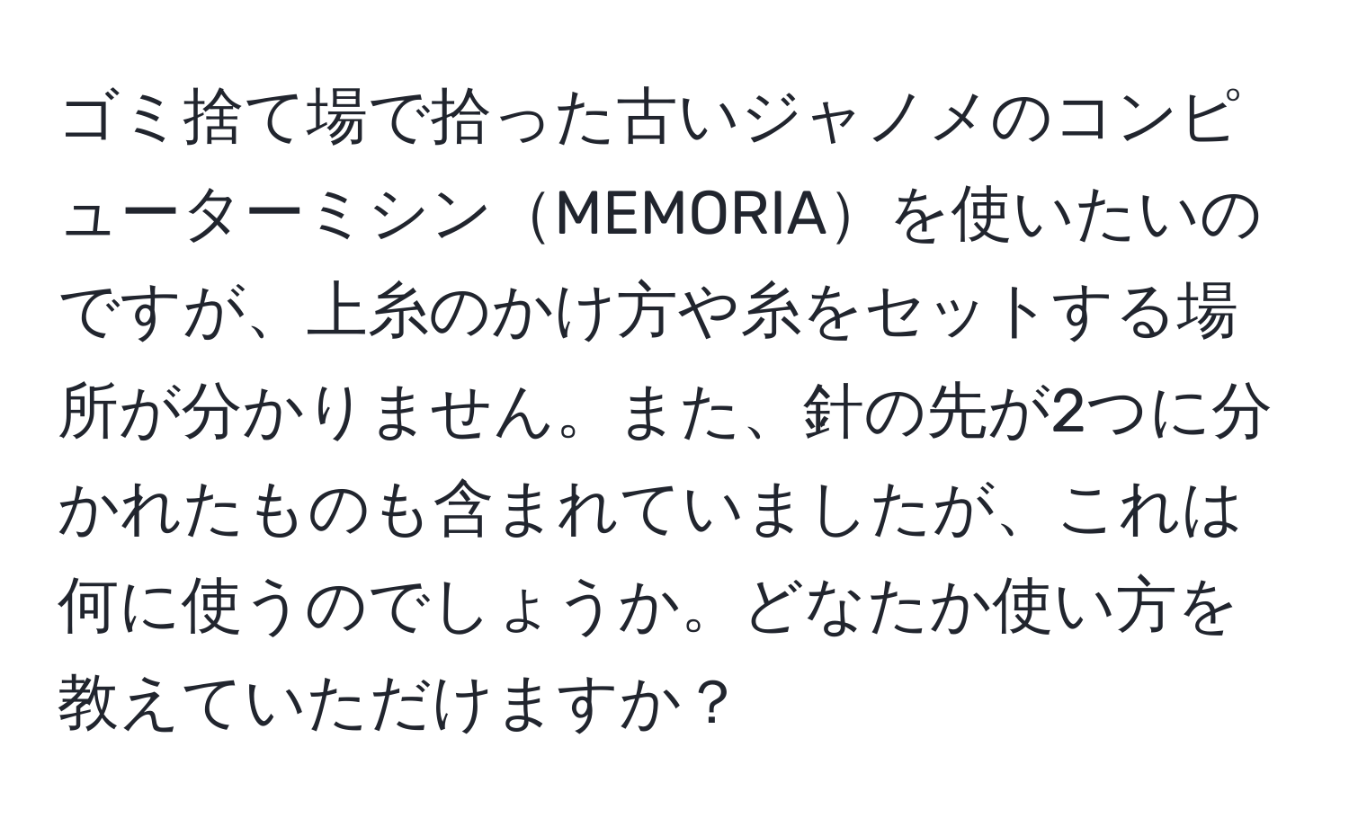 ゴミ捨て場で拾った古いジャノメのコンピューターミシンMEMORIAを使いたいのですが、上糸のかけ方や糸をセットする場所が分かりません。また、針の先が2つに分かれたものも含まれていましたが、これは何に使うのでしょうか。どなたか使い方を教えていただけますか？