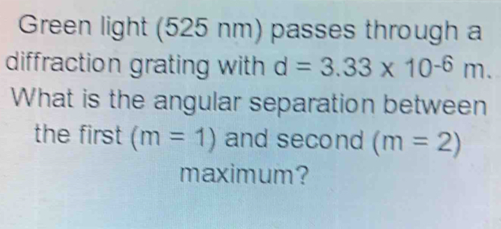 Green light (525 nm) passes through a 
diffraction grating with d=3.33* 10^(-6)m. 
What is the angular separation between 
the first (m=1) and second (m=2)
maximum?