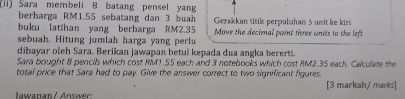 (ii) Sara membeli 8 batang pensel yang 
berharga RM1.55 sebatang dan 3 buah Gerakkan titik perpuluhan 3 unit ke kiri 
buku latihan yang berharga RM2.35 Move the decimal point three units to the left 
sebuah. Hitung jumlah harga yang perlu 
dibayar oleh Sara. Beríkan jawapan betul kepada dua angka bererti. 
Sara bought 8 pencils which cost RM1.55 each and 3 notebooks which cost RM2.35 each. Calculate the 
total price that Sara had to pay. Give the answer correct to two significant figures. 
[3 markah/ marks] 
Iawapan / Answer: