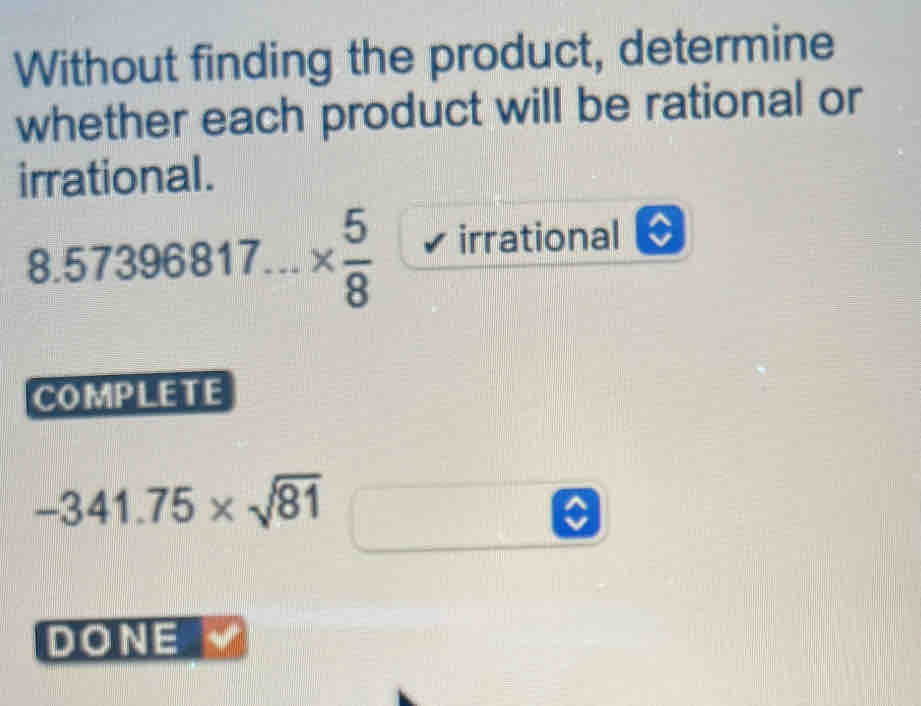 Without finding the product, determine
whether each product will be rational or
irrational.
8.57396817...*  5/8  irrational
COMPLETE
-341.75* sqrt(81)
DONE