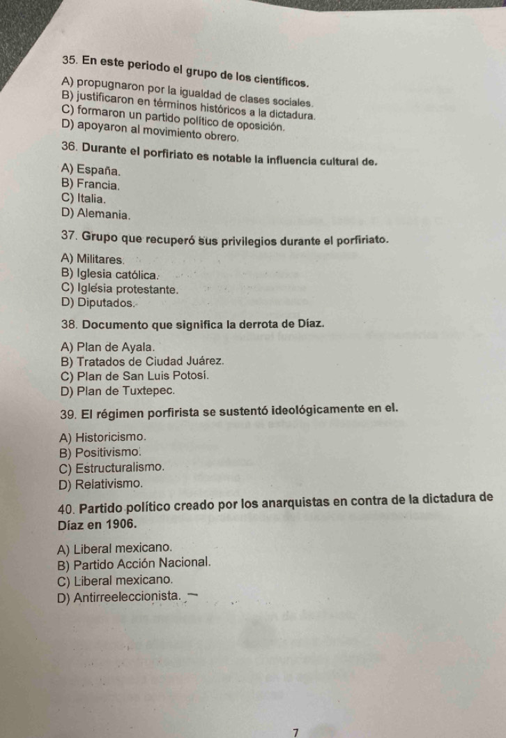 En este periodo el grupo de los científicos.
A) propugnaron por la igualdad de clases sociales.
B) justificaron en términos históricos a la dictadura.
C) formaron un partido político de oposición.
D) apoyaron al movimiento obrero.
36. Durante el porfiriato es notable la influencia cultural de.
A) España.
B) Francia.
C) Italia.
D) Alemania.
37. Grupo que recuperó sus privilegios durante el porfiriato.
A) Militares
B) Iglesia católica.
C) Iglesia protestante.
D) Diputados.
38. Documento que significa la derrota de Díaz.
A) Plan de Ayala.
B) Tratados de Ciudad Juárez.
C) Plan de San Luis Potosí.
D) Plan de Tuxtepec.
39. El régimen porfirista se sustentó ideológicamente en el.
A) Historicismo
B) Positivismo.
C) Estructuralismo.
D) Relativismo.
40. Partido político creado por los anarquistas en contra de la dictadura de
Díaz en 1906.
A) Liberal mexicano.
B) Partido Acción Nacional.
C) Liberal mexicano.
D) Antirreeleccionista.
7