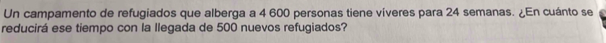 Un campamento de refugiados que alberga a 4 600 personas tiene víveres para 24 semanas. ¿En cuánto se 
reducirá ese tiempo con la llegada de 500 nuevos refugiados?