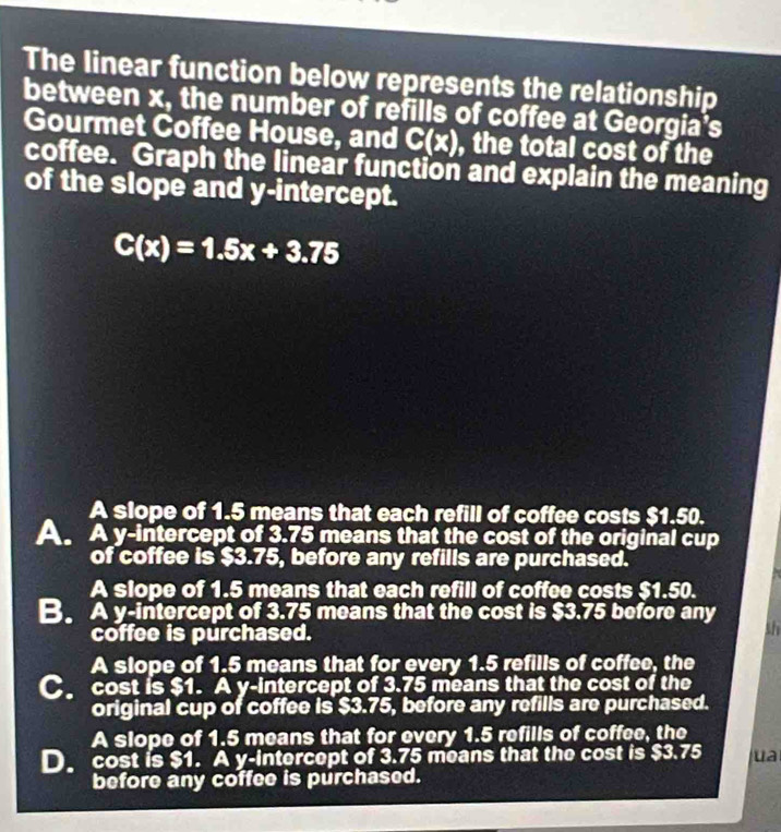 The linear function below represents the relationship
between x, the number of refills of coffee at Georgia's
Gourmet Coffee House, and C(x) , the total cost of the
coffee. Graph the linear function and explain the meaning
of the slope and y-intercept.
C(x)=1.5x+3.75
A slope of 1.5 means that each refill of coffee costs $1.50.
A. A y-intercept of 3.75 means that the cost of the original cup
of coffee is $3.75, before any refills are purchased.
A slope of 1.5 means that each refill of coffee costs $1.50.
B. A y-intercept of 3.75 means that the cost is $3.75 before any
coffee is purchased.
th
A slope of 1.5 means that for every 1.5 refills of coffee, the
C cost is $1. A y-intercept of 3.75 means that the cost of the
original cup of coffee is $3.75, before any refills are purchased.
A slope of 1.5 means that for every 1.5 refills of coffee, the
D. cost is $1. A y-intercept of 3.75 means that the cost is $3.75 ua
before any coffee is purchased.