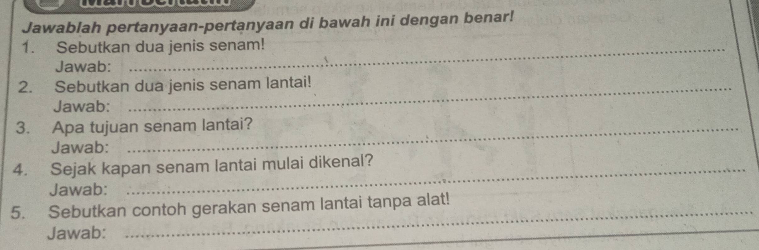 Jawablah pertanyaan-pertanyaan di bawah ini dengan benar! 
1. Sebutkan dua jenis senam! 
Jawab: 
2. Sebutkan dua jenis senam lantai! 
Jawab: 
3. Apa tujuan senam lantai? 
Jawab: 
4. Sejak kapan senam lantai mulai dikenal? 
Jawab: 
5. Sebutkan contoh gerakan senam lantai tanpa alat! 
_ 
Jawab: 
_