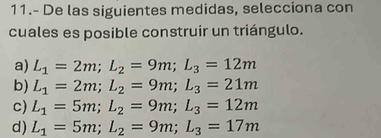 11.- De las siguientes medidas, selecciona con 
cuales es posible construir un triángulo. 
a) L_1=2m; L_2=9m; L_3=12m
b) L_1=2m; L_2=9m; L_3=21m
c) L_1=5m; L_2=9m; L_3=12m
d) L_1=5m; L_2=9m; L_3=17m