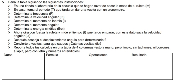 Llena la tabla siguiendo las siguientes instrucciones: 
En una tienda o laboratorio de la escuela que te hagan favor de sacar la masa de tu ruleta (m) 
En casa, toma el periodo (T) que tarda en dar una vuelta con un cronometro. 
Determina la frecuencia (F) 
Determina la velocidad angular (ω) 
Determina el momento de inercia (I) 
Determina el momento angular 
Determina la energía cinética (Ecê) 
Ahora gira con fuerza la ruleta y mide el tiempo (t) que tardo en parar, con este dato saca la velocidad 
angular (ω) 
Después despeja el desplazamiento angula para determinarlo θ
Convierte a vueltas, para que saques ¿Cuántas vueltas dio? 
Reporta todos tus cálculos en una tabla de 4 columnas (esto a mano, pero limpio, sin tachones, ni borrones,