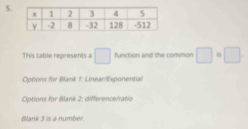 This table represents a □ function and the common □ is □. 
Options for Blank 1: Linear/Exponential 
Options for Blank 2: difference/ratio 
Blank 3 is a number.