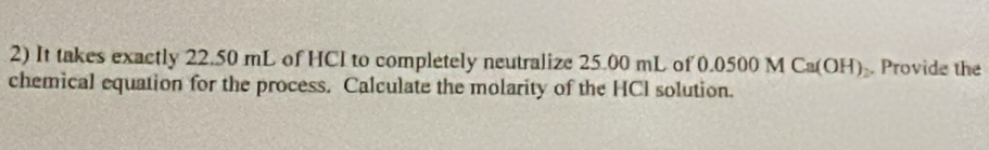 It takes exactly 22.50 mL of HCI to completely neutralize 25.00 mL of 0 .0500MCa(OH) Provide the 
chemical equation for the process. Calculate the molarity of the HCI solution.