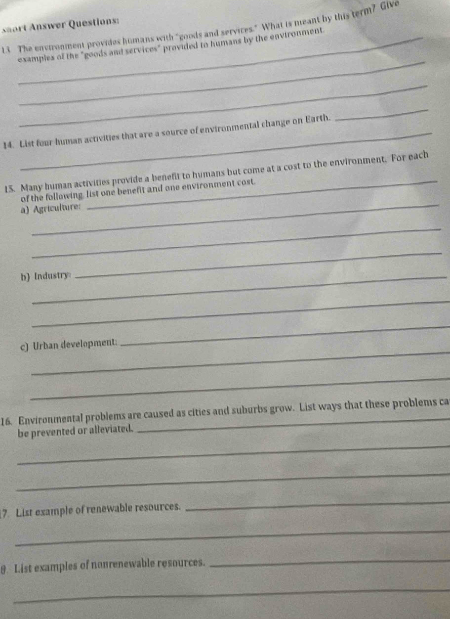 saort Answør Questions: 
13 The environment provides humans with “goods and services.” What is meant by this term? Give 
_ 
examples of the "goods and services" provided to humans by the environment 
_ 
14. List four human activities that are a source of environmental change on Earth. 
_ 
_ 
15. Many human activities provide a benefit to humans but come at a cost to the environment. For each 
_ 
of the following, list one benefit and one environment cost. 
a) Agriculture: 
_ 
b) Industry 
_ 
_ 
_ 
_ 
c) Urban development: 
_ 
16. Environmental problems are caused as cities and suburbs grow. List ways that these problems ca 
_ 
be prevented or alleviated. 
_ 
7. List example of renewable resources. 
_ 
_ 
0. List examples of nonrenewable resources. 
_ 
_