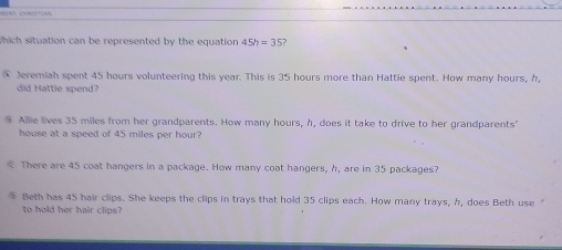 =A CHATA
Which situation can be represented by the equation 45h=35
Jeremiah spent 45 hours volunteering this year. This is 35 hours more than Hattie spent. How many hours, h,
did Hattie spend?
Allie lives 35 miles from her grandparents. How many hours, h, does it take to drive to her grandparents'
house at a speed of 45 miles per hour?
There are 45 coat hangers in a package. How many coat hangers, h, are in 35 packages?
Beth has 45 hair clips. She keeps the clips in trays that hold 35 clips each. How many trays, h, does Beth use “
to hold her hair clips?