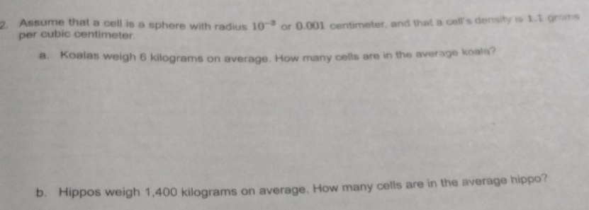 Assume that a cell is a sphere with radius 10^(-3) or 0.001 centimeter, and that a cell's density is 1.1 grams
per cubic centimeter. 
a. Koalas weigh 6 kilograms on average. How many cells are in the average koala? 
b. Hippos weigh 1,400 kilograms on average. How many cells are in the average hippo?