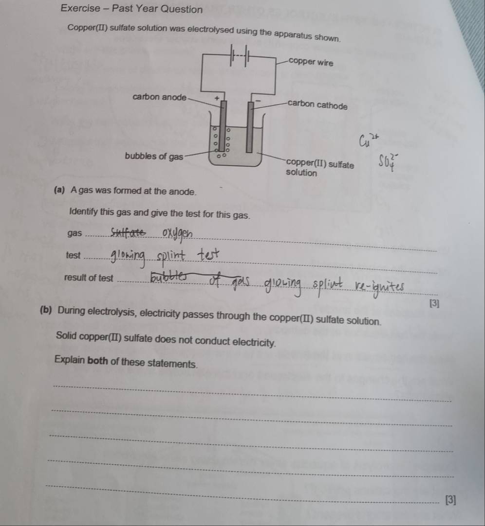 Exercise - Past Year Question 
Copper(II) sulfate solution was electrolysed using the apparatus show 
(a) A gas was formed at the anode. 
Identify this gas and give the test for this gas. 
gas_ 
test_ 
result of test_ 
[3] 
(b) During electrolysis, electricity passes through the copper(II) sulfate solution. 
Solid copper(II) sulfate does not conduct electricity. 
Explain both of these statements. 
_ 
_ 
_ 
_ 
_ 
[3]