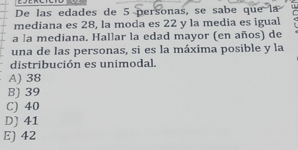 SERC
De las edades de 5 personas, se sabe que la
mediana es 28, la moda es 22 y la media es igual
a la mediana. Hallar la edad mayor (en años) de
una de las personas, si es la máxima posible y la
distribución es unimodal.
A) 38
B) 39
C) 40
D) 41
E) 42