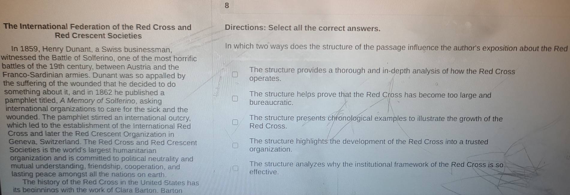 The International Federation of the Red Cross and Directions: Select all the correct answers.
Red Crescent Societies
In 1859, Henry Dunant, a Swiss businessman,
In which two ways does the structure of the passage influence the author's exposition about the Red
witnessed the Battle of Solferino, one of the most horrific
battles of the 19th century, between Austria and the The structure provides a thorough and in-depth analysis of how the Red Cross
Franco-Sardinian armies. Dunant was so appalled by operates.
the suffering of the wounded that he decided to do
something about it, and in 1862 he published a The structure helps prove that the Red Cross has become too large and
pamphlet titled, A Memory of Solferino, asking bureaucratic.
international organizations to care for the sick and the
wounded. The pamphlet stirred an international outcry, The structure presents chronological examples to illustrate the growth of the
which led to the establishment of the International Red Red Cross.
Cross and later the Red Crescent Organization in
Geneva, Switzerland. The Red Cross and Red Crescent The structure highlights the development of the Red Cross into a trusted
Societies is the world's largest humanitarian organization.
organization and is committed to political neutrality and
mutual understanding, friendship, cooperation, and
The structure analyzes why the institutional framework of the Red Cross is so
lasting peace amongst all the nations on earth.
effective.
The history of the Red Cross in the United States has
its bedinnings with the work of Clara Barton. Barton